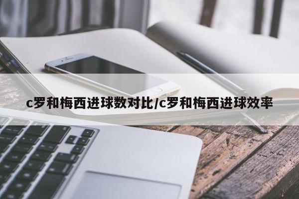 c罗和梅西进球数对比/c罗和梅西进球效率