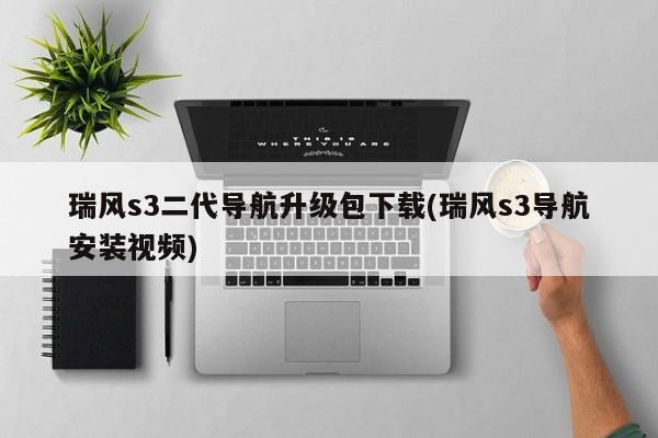 瑞风s3二代导航升级包下载(瑞风s3导航安装视频)