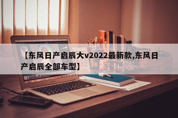 【东风日产启辰大v2022最新款,东风日产启辰全部车型】