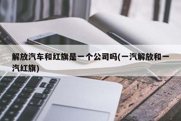 解放汽车和红旗是一个公司吗(一汽解放和一汽红旗)