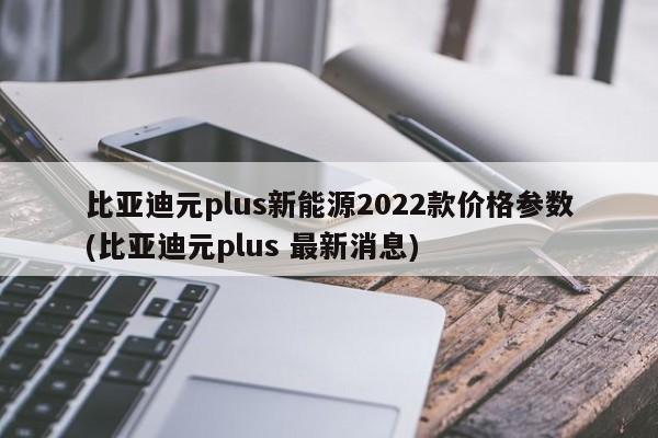 比亚迪元plus新能源2022款价格参数(比亚迪元plus 最新消息)