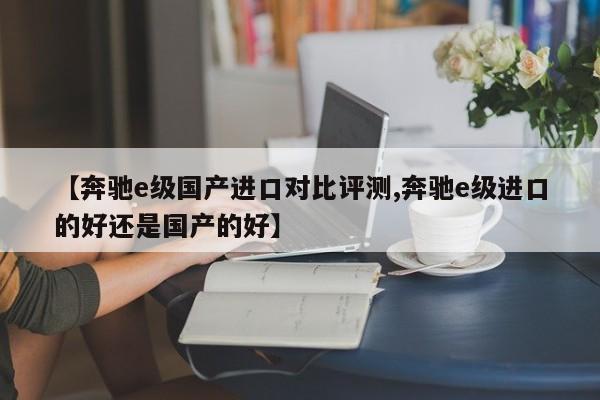 【奔驰e级国产进口对比评测,奔驰e级进口的好还是国产的好】