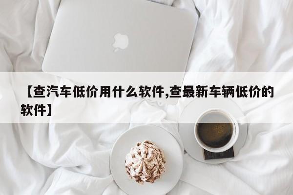 【查汽车低价用什么软件,查最新车辆低价的软件】